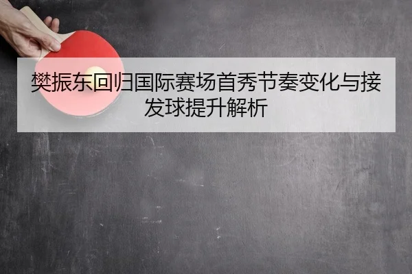 樊振东回归国际赛场首秀节奏变化与接发球提升解析